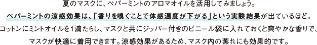 夏のマスクに、ペパーミントのアロマオイルを活用してみましょう。ペパーミントの涼感効果は、「香りを嗅ぐことで体感温度が下がる」という実験結果が出ているほど。コットンにミントオイルを１滴たらし、マスクと共にジッパー付きのビニール袋に入れておくと爽やかな香りで、マスクが快適に着用できます。涼感効果があるため、マスク内の蒸れにも効果的です。