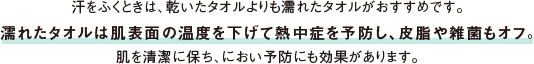 汗をふくときは、乾いたタオルよりも濡れたタオルがおすすめです。濡れたタオルは肌表面の温度を下げて熱中症を予防し、皮脂や雑菌もオフ。肌を清潔に保ち、におい予防にも効果があります。
