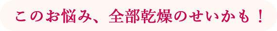 このお悩み、全部乾燥のせいかも！