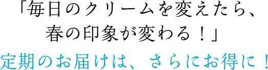 「毎日のクリームを変えたら、春の印象が変わる！」定期のお届けは、さらにお得に！