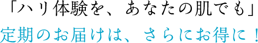 「ハリ実感を、あなたの肌でも」定期のお届けは、さらにお得に！