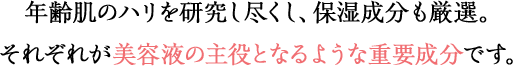 年齢肌のハリを研究し尽くし、保湿成分も厳選。それぞれが美容液の主役となるような重要成分です。