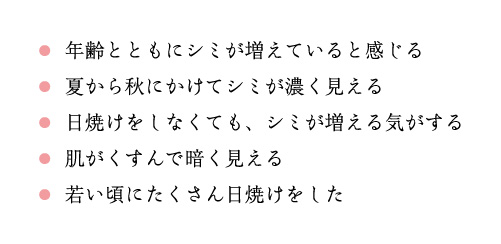 年齢とともにシミが増えていると感じる 夏から秋にかけてシミが濃く見える 日焼けをしなくても、シミが増える気がする肌がくすんで暗く見える 若い頃にたくさん日焼けをした