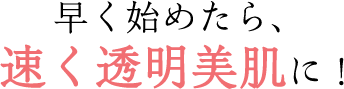 早く始めたら、速く透明美肌に！