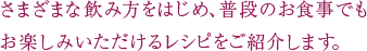 さまざまな飲み方をはじめ、普段のお食事でもお楽しみいただけるレシピをご紹介します。