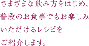 さまざまな飲み方をはじめ、普段のお食事でもお楽しみいただけるレシピをご紹介します。