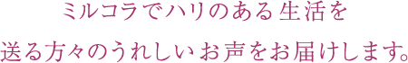 ミルコラでハリのある生活を送る方々のうれしいお声をお届けします。