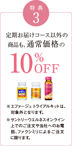 特典3　定期お届けコース以外の商品も、通常価格の10％OFF　※エファージュ トライアルキットは、対象外となります。※サントリーウエルネスオンライン上でのご注文や当社へのお電話、ファクシミリによるご注文に限ります。