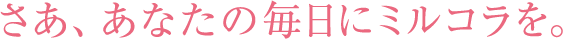 さあ、あなたの毎日にミルコラを。