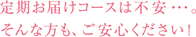 定期お届けコースは不安・・・。そんな方も、ご安心ください！