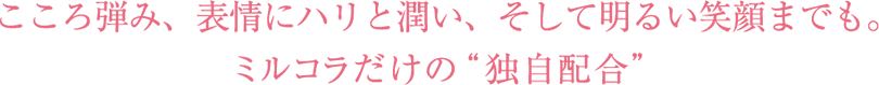 こころ弾み、表情にハリと潤い、そして明るい笑顔までも。ミルコラだけの“独自配合”
