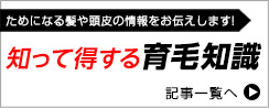 ためになる髪や頭皮の情報をお伝えします！知って得する育毛知識　記事一覧へ