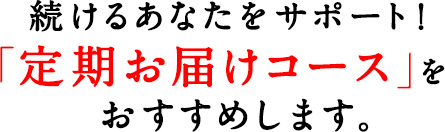 続けるあなたをサポート！「定期お届けコース」をおすすめします。