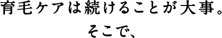 育毛ケアは続けることが大事。そこで、