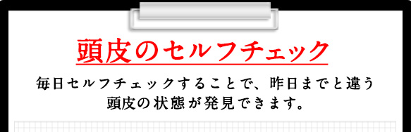 頭皮のセルフチェック 毎日セルフチェックすることで、昨日までと違う頭皮の状態が発見できます。