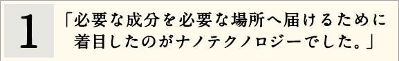 1「必要な成分を必要な場所へ届けるために着目したのがナノテクノロジーでした。」