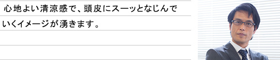心地よい清涼感で、頭皮にスーッとなじんでいくイメージが湧きます。