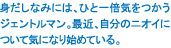 身だしなみには、ひと一倍気をつかうジェントルマン。最近、自分のニオイについて気になりはじめている。