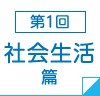 第1回　社会生活篇