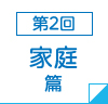 第2回　家庭篇