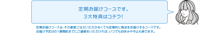 定期お届けコースです。3大特典はコチラ!定期お届けコースは、その都度ご注文いただかなくても定期的に商品をお届けするコースです。お届け予定日の１週間前までにご連絡をいただければ、いつでもお休みや中止も承ります。