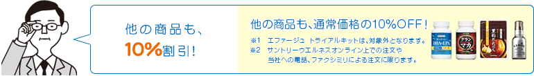他の商品も、10％割引!　他の商品も、通常価格の10％OFF！※1　エファージュ　トライアルキットは、対象外となります。※2　サントリーウエルネスオンライン上での注文や当社への電話、ファクシミリによる注文に限ります