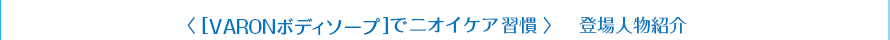 ＜［VARONボディソープ］でニオイケア習慣＞　登場人物紹介