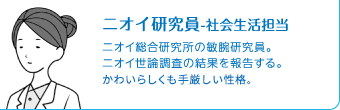 ニオイ研究員　ニオイ総合研究所の敏腕研究員。ニオイ世論調査の結果を報告する。かわいらしく手厳しい性格。