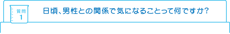 質問1：日頃、男性との関係で気になることって何ですか？