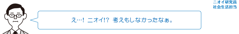 え…！ニオイ！？考えもしなかったなぁ。