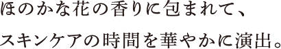 ほのかな花の香りに包まれて、スキンケアの時間を華やかに演出。