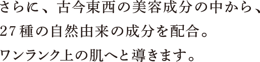 さらに、古今東西の美容成分の中から、27種の自然由来の成分を配合。ワンランク上の肌へと導きます。