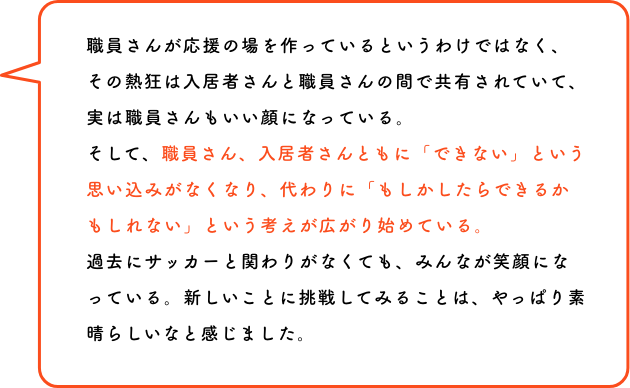 この選手かっこいい！サッカーってけっこう面白い！あなたのわくわくが、隣の人を笑顔にする。誰かの力になる、ココロが動けばカラダも動く。動いてみるとまたココロが躍る。その応援は、きっとあなた自身の背中を押すことにもつながります。