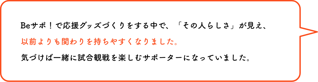 Beサポ！で応援グッズづくりをする中で、「その人らしさ」が見え、以前よりも関わりを持ちやすくなりました。気づけば一緒に試合観戦を楽しむサポーターになっていました。