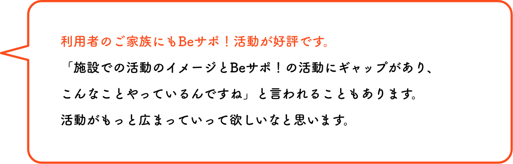 利用者のご家族にもBeサポ！活動が好評です。「施設での活動のイメージとBeサポ！の活動にギャップがあり、こんなことやっているんですね」と言われることもあります。活動がもっと広まっていって欲しいなと思います。
