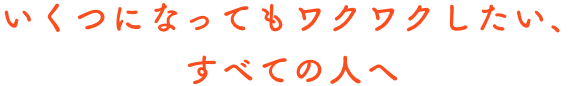 いくつになってもワクワクしたい、すべての人へ