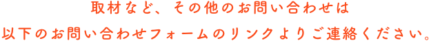 取材など、その他のお問い合わせは以下のお問い合わせフォームのリンクよりご連絡ください。
