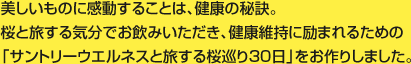 美しいものに感動することは、健康の秘訣。桜と旅する気分でお飲みいただき、健康維持に励まれるための「サントリーウエルネスと旅する桜巡り30日」をお作りしました。