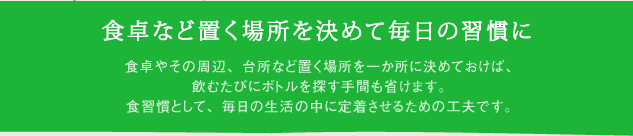食卓など置く場所を決めて毎日の習慣に 食卓やその周辺、台所など置く場所を一か所に決めておけば、飲むたびにボトルを探す手間も省けます。食習慣として、毎日の生活の中に定着させるための工夫です。