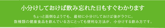 小分けしておけば飲み忘れた日もすぐわかります　ちょっと面倒なようでも、最初に小分けしておけば後がラクに。
数種類の健康食品を飲んでいる方にとっても便利な方法が、小分けする飲み方です。