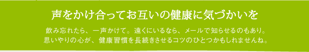 声をかけ合ってお互いの健康に気づかいを　飲み忘れたら、一声かけて。遠くにいるなら、メールで知らせるのもあり。思いやりの心が、健康習慣を長続きさせるコツのひとつかもしれませんね。