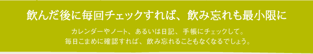 飲んだ後に毎回チェックすれば、飲み忘れも最小限に　カレンダーやノート、あるいは日記、手帳にチェックして。毎日こまめに確認すれば、飲み忘れることもなくなるでしょう。