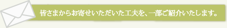 皆さまからお寄せいただいた工夫を、一部ご紹介いたします。