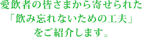 愛飲者の皆さまから寄せられた「飲み忘れないための工夫」をご紹介します。