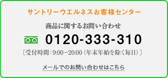サントリーウエルネスお客様センター　商品に関するお問い合わせ　0120-333-310［受付時間：9:00-20:00（年末年始を除く毎日）］
