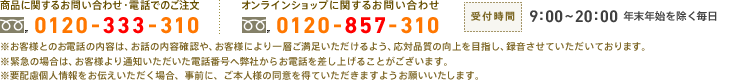 　商品に関するお問い合わせ・電話でのご注文：0120-333-310　オンラインショップに関するお問い合わせ：0120-857-310　受付時間：9:00～20:00　年末年始を除く毎日　※お客様とのお電話の内容は、お話の内容確認や、お客様により一層ご満足いただけるよう、応対品質の向上を目指し、録音させていただいております。 ※緊急の場合は、お客様より通知いただいた電話番号へ弊社からお電話を差し上げることがございます。※要配慮個人情報をお伝えいただく場合、事前に、ご本人様の同意を得ていただきますようお願いいたします。