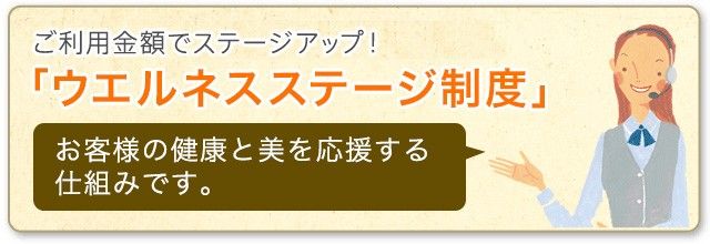 ウエルネスステージ制度 ご利用金額に応じてステージアップ！お客様の健康と美を応援する仕組みです。 詳しくはこちら 