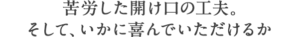苦労した開け口の工夫。そして、いかに喜んでいただけるか