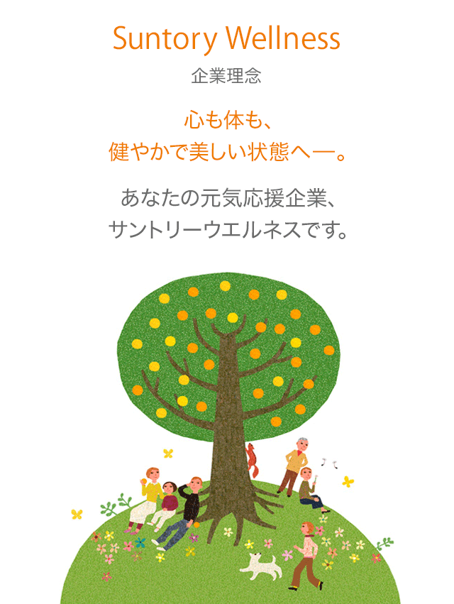 Suntory Wellness 企業理念 心も体も、健やかで美しい状態へ－。あなたの元気応援企業、サントリーウエルネスです。