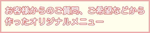 お客様からのご質問、ご希望などから作ったオリジナルメニュー